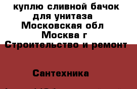 куплю сливной бачок для унитаза - Московская обл., Москва г. Строительство и ремонт » Сантехника   